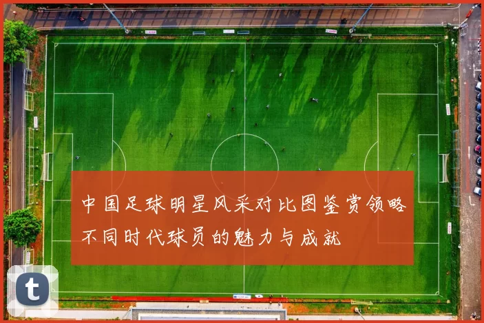中国足球明星风采对比图鉴赏领略不同时代球员的魅力与成就