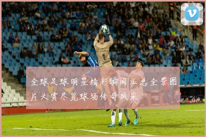 全球足球明星精彩瞬间汇总全景图片大赏尽览球场传奇风采