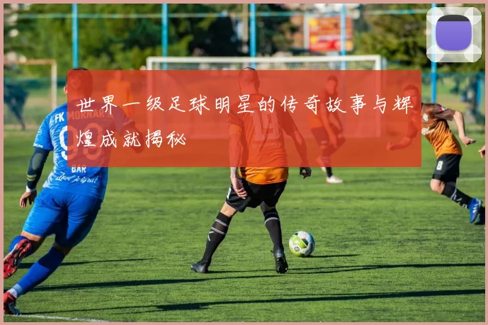 世界一级足球明星的传奇故事与辉煌成就揭秘