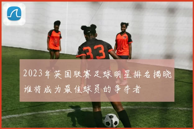 2023年英国联赛足球明星排名揭晓谁将成为最佳球员的争夺者