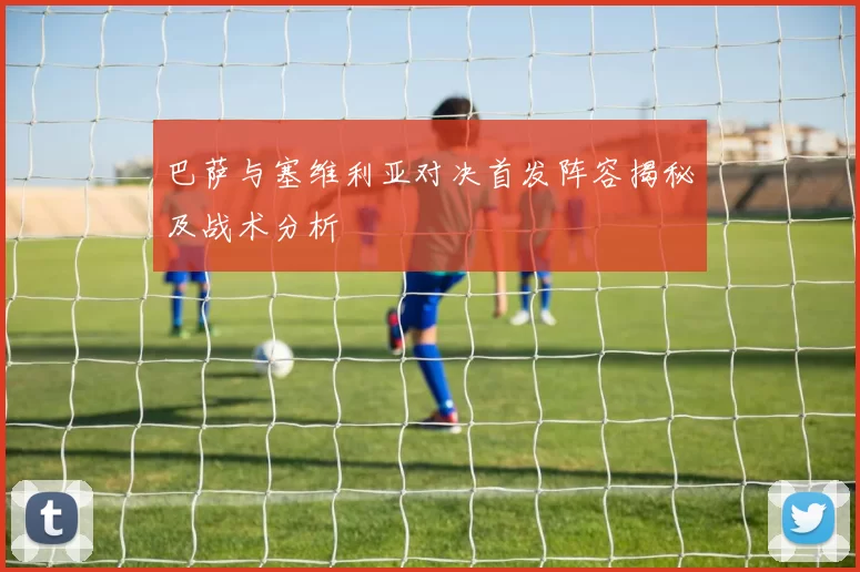 巴萨与塞维利亚对决首发阵容揭秘及战术分析