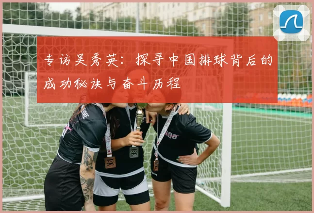 专访吴秀英：探寻中国排球背后的成功秘诀与奋斗历程