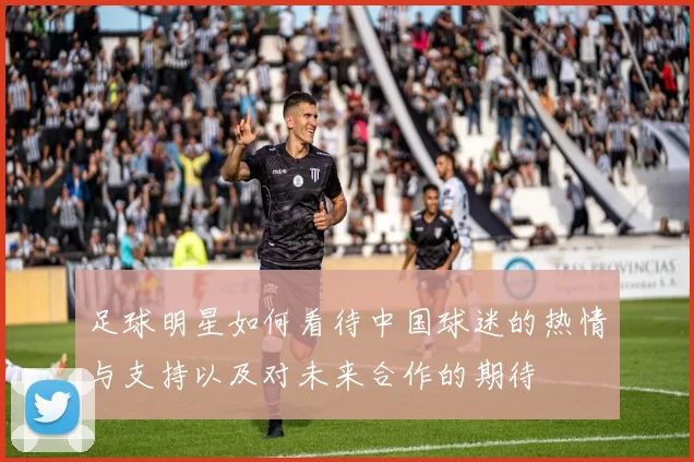 足球明星如何看待中国球迷的热情与支持以及对未来合作的期待