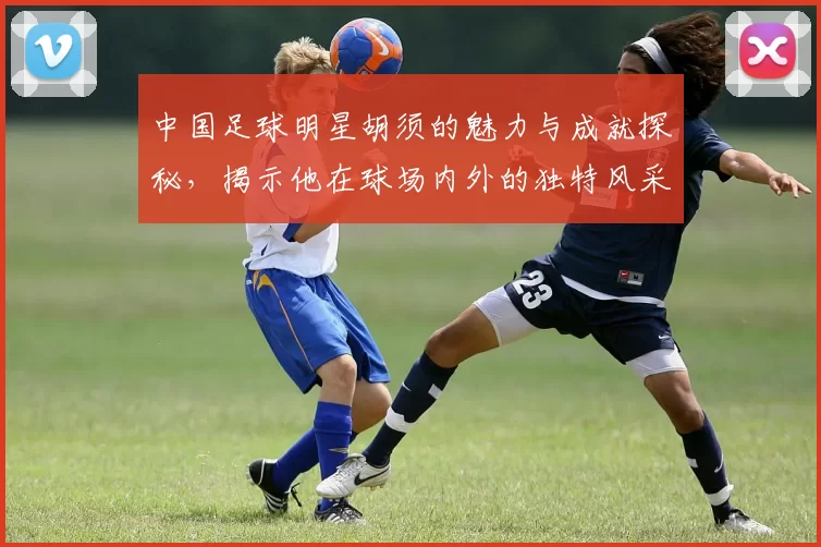 中国足球明星胡须的魅力与成就探秘，揭示他在球场内外的独特风采