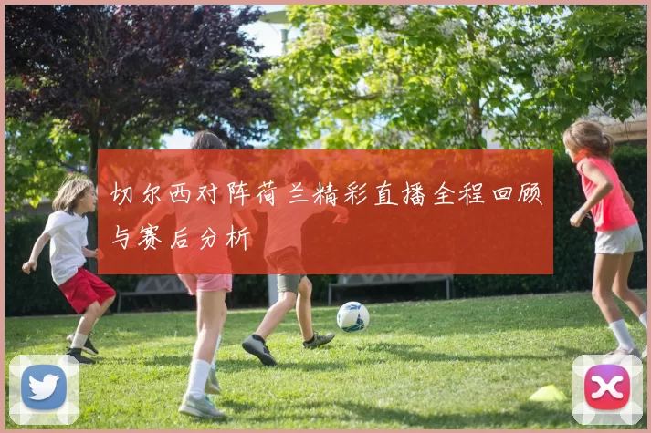 切尔西对阵荷兰精彩直播全程回顾与赛后分析