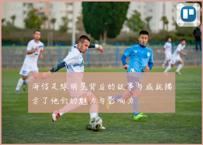 海信足球明星背后的故事与成就揭示了他们的魅力与影响力
