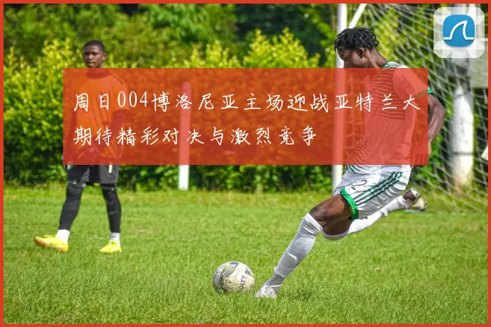 周日004博洛尼亚主场迎战亚特兰大期待精彩对决与激烈竞争