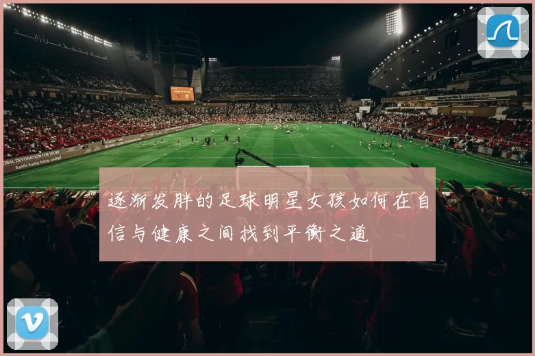 逐渐发胖的足球明星女孩如何在自信与健康之间找到平衡之道