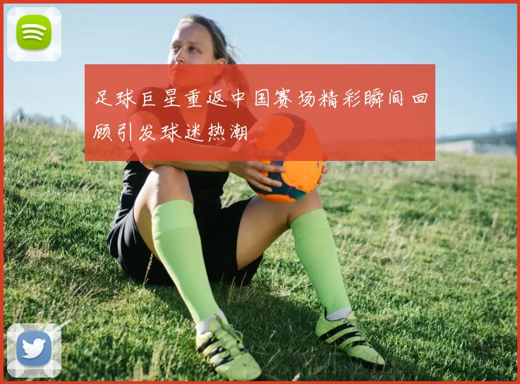 足球巨星重返中国赛场精彩瞬间回顾引发球迷热潮