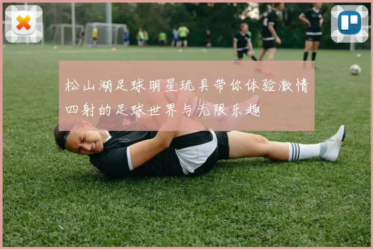 松山湖足球明星玩具带你体验激情四射的足球世界与无限乐趣