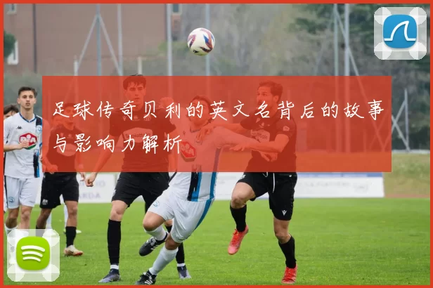 足球传奇贝利的英文名背后的故事与影响力解析