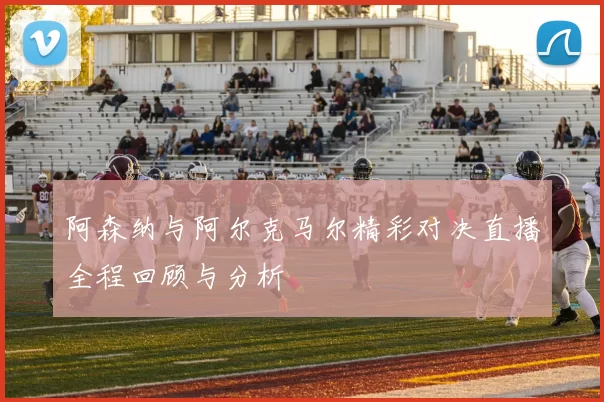 阿森纳与阿尔克马尔精彩对决直播全程回顾与分析