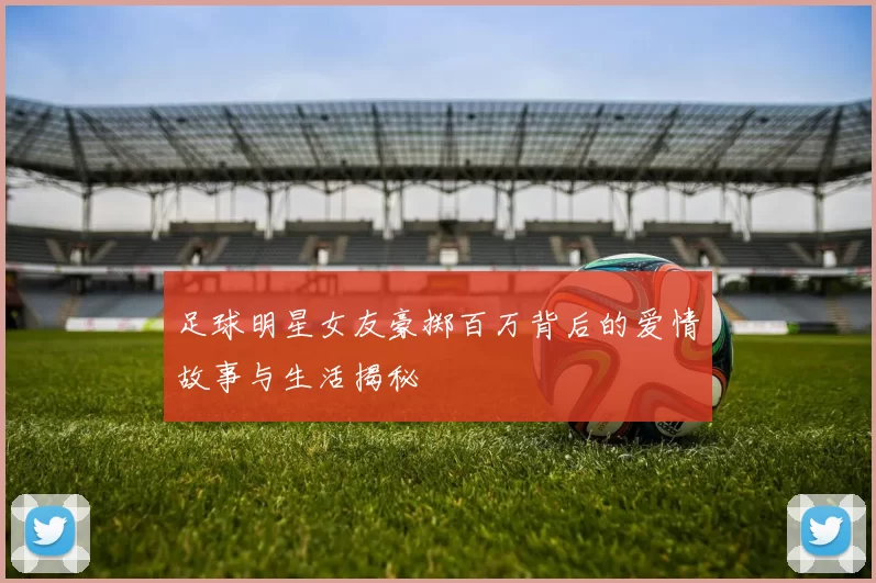 足球明星女友豪掷百万背后的爱情故事与生活揭秘