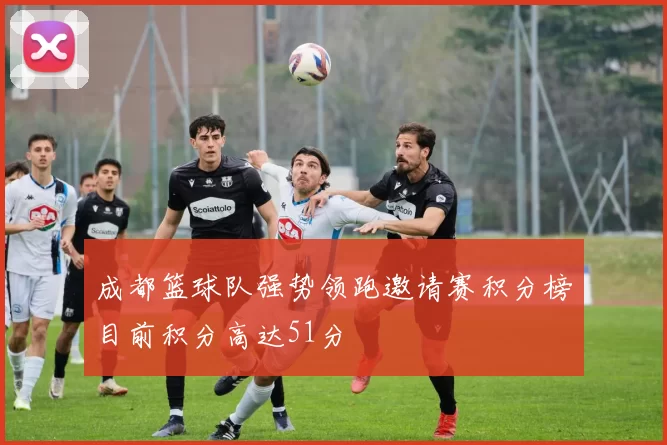 成都篮球队强势领跑邀请赛积分榜目前积分高达51分