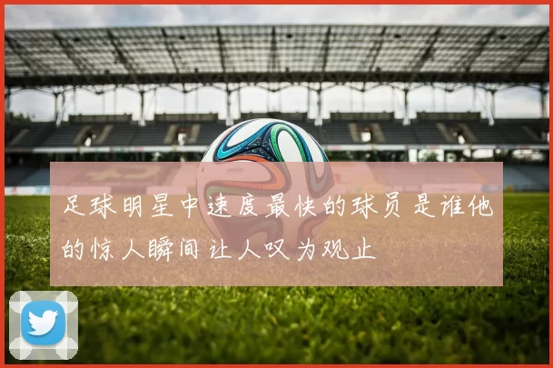 足球明星中速度最快的球员是谁他的惊人瞬间让人叹为观止