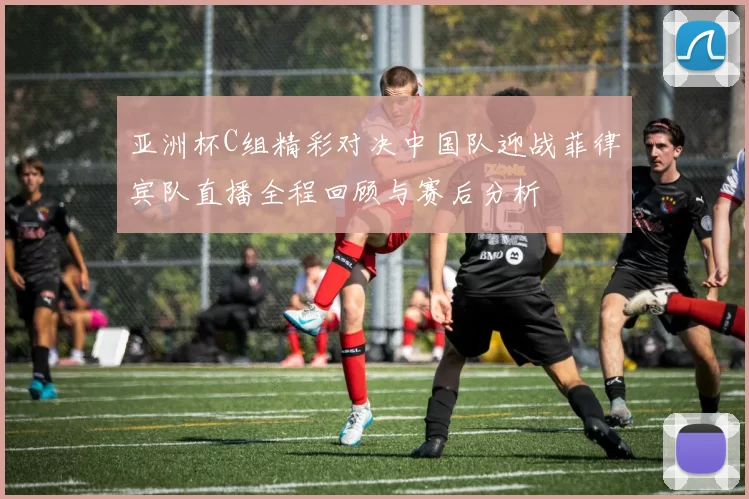 亚洲杯C组精彩对决中国队迎战菲律宾队直播全程回顾与赛后分析