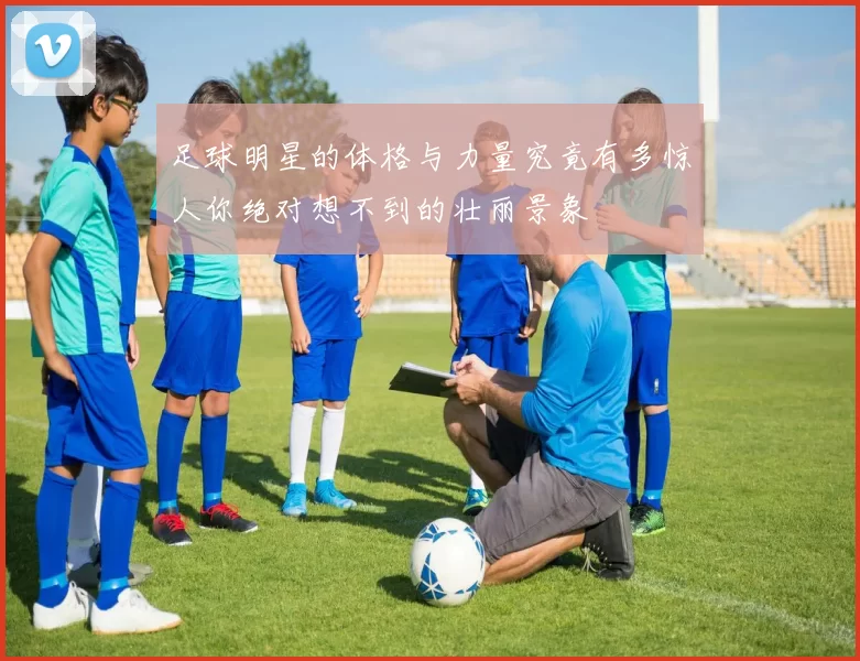 足球明星的体格与力量究竟有多惊人你绝对想不到的壮丽景象