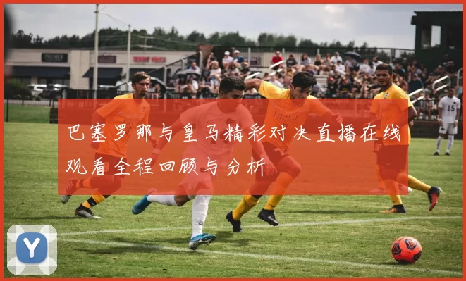 巴塞罗那与皇马精彩对决直播在线观看全程回顾与分析