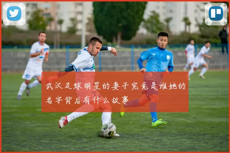 武汉足球明星的妻子究竟是谁她的名字背后有什么故事