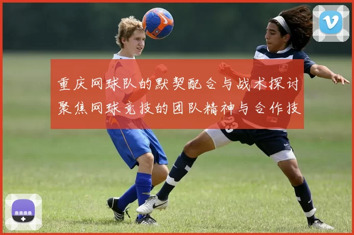 重庆网球队的默契配合与战术探讨聚焦网球竞技的团队精神与合作技巧