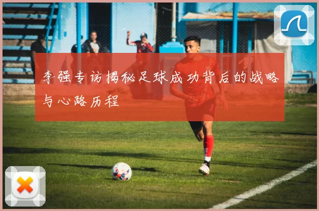 李强专访揭秘足球成功背后的战略与心路历程