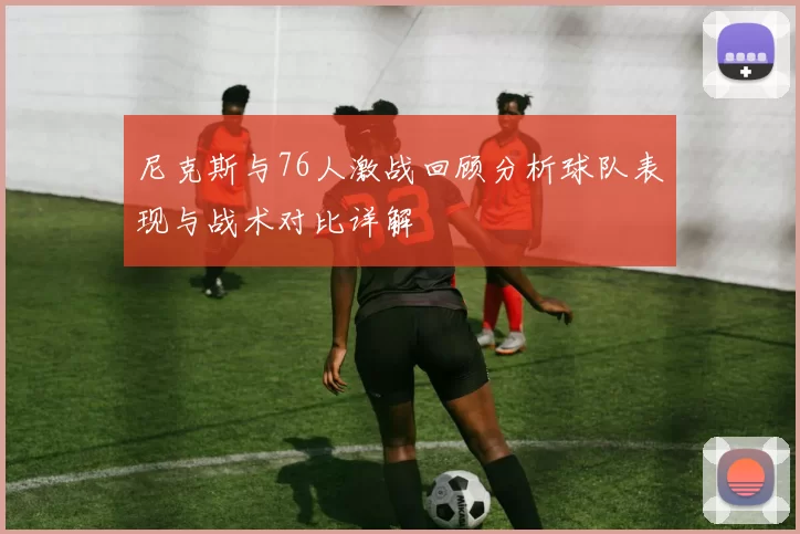 尼克斯与76人激战回顾分析球队表现与战术对比详解