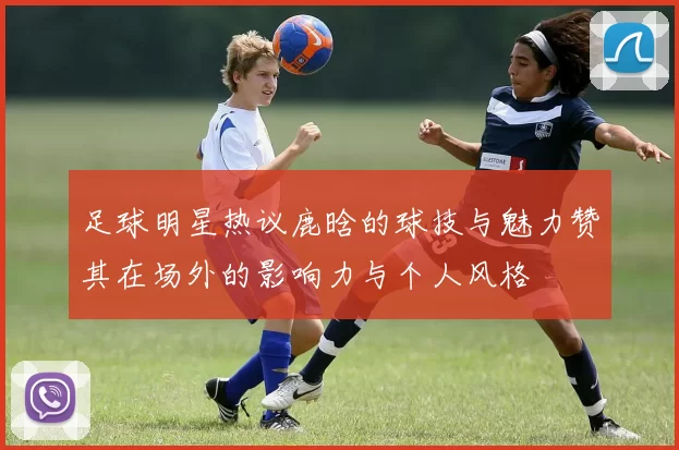 足球明星热议鹿晗的球技与魅力赞其在场外的影响力与个人风格