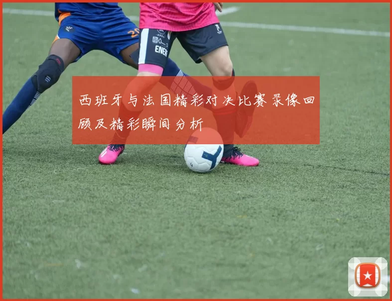 西班牙与法国精彩对决比赛录像回顾及精彩瞬间分析