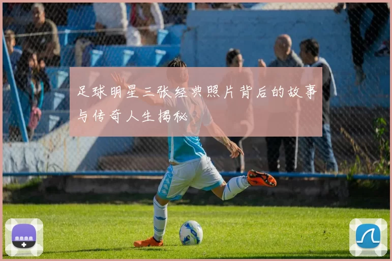足球明星三张经典照片背后的故事与传奇人生揭秘