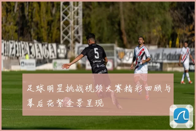 足球明星挑战视频大赛精彩回顾与幕后花絮全景呈现