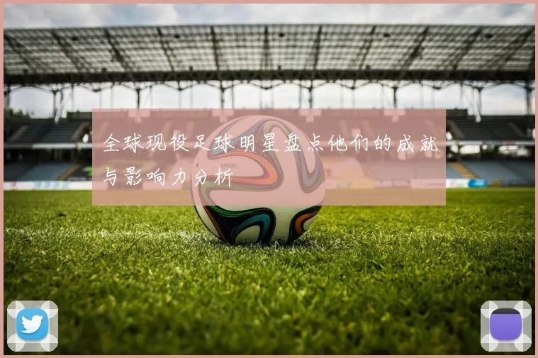 全球现役足球明星盘点他们的成就与影响力分析