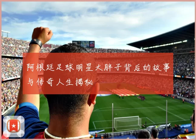 阿根廷足球明星大胖子背后的故事与传奇人生揭秘