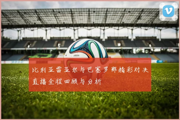 比利亚雷亚尔与巴塞罗那精彩对决直播全程回顾与分析