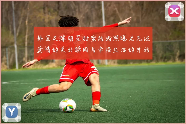 韩国足球明星甜蜜结婚照曝光见证爱情的美好瞬间与幸福生活的开始