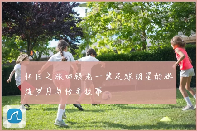 怀旧之旅回顾老一辈足球明星的辉煌岁月与传奇故事