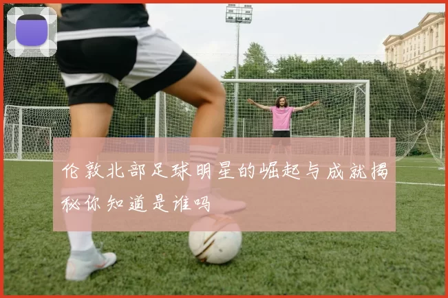 伦敦北部足球明星的崛起与成就揭秘你知道是谁吗