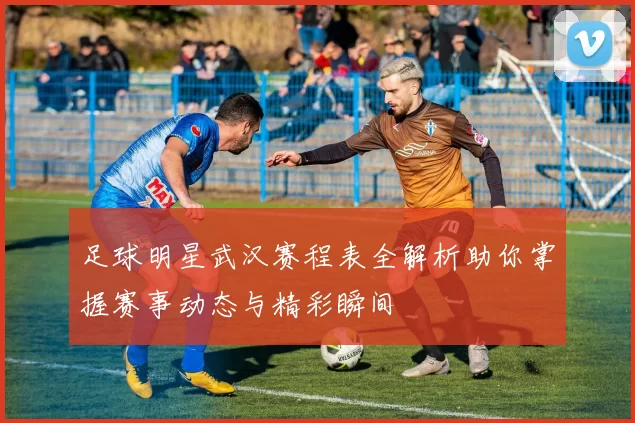 足球明星武汉赛程表全解析助你掌握赛事动态与精彩瞬间
