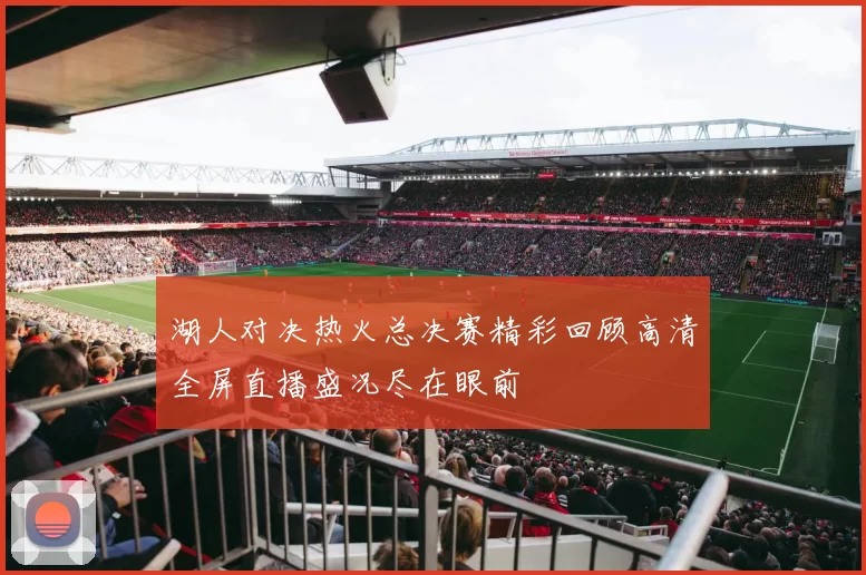 湖人对决热火总决赛精彩回顾高清全屏直播盛况尽在眼前