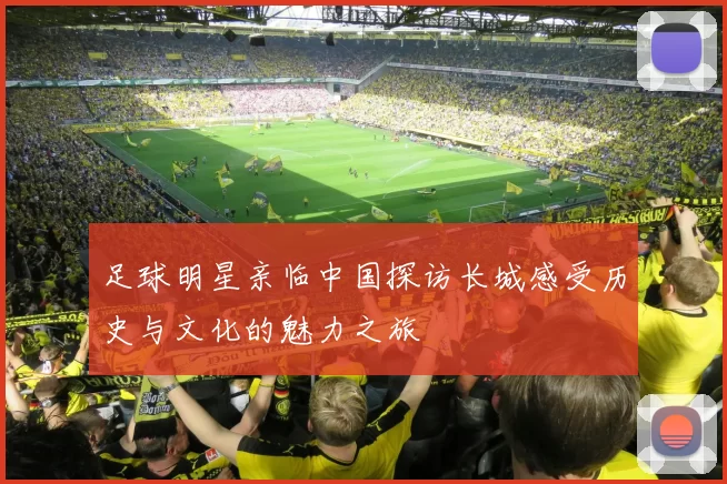 足球明星亲临中国探访长城感受历史与文化的魅力之旅