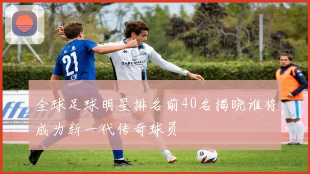 全球足球明星排名前40名揭晓谁将成为新一代传奇球员