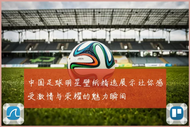 中国足球明星壁纸精选展示让你感受激情与荣耀的魅力瞬间