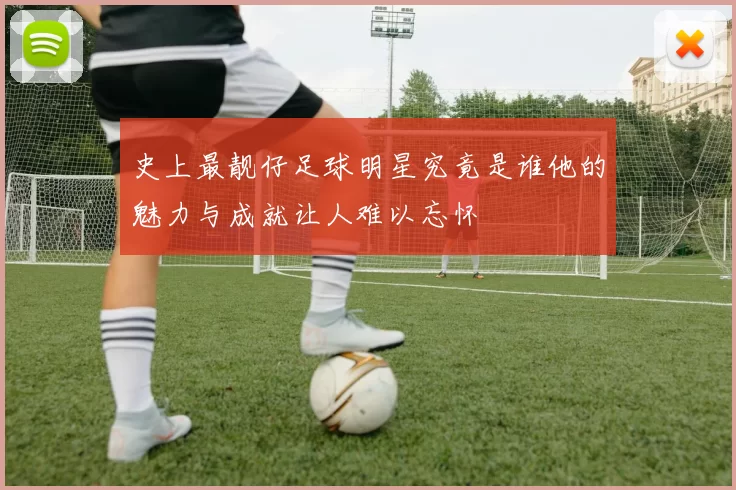 史上最靓仔足球明星究竟是谁他的魅力与成就让人难以忘怀