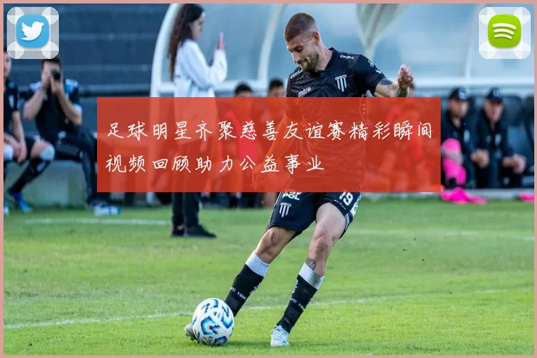 足球明星齐聚慈善友谊赛精彩瞬间视频回顾助力公益事业