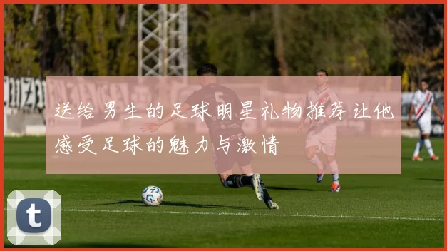 送给男生的足球明星礼物推荐让他感受足球的魅力与激情