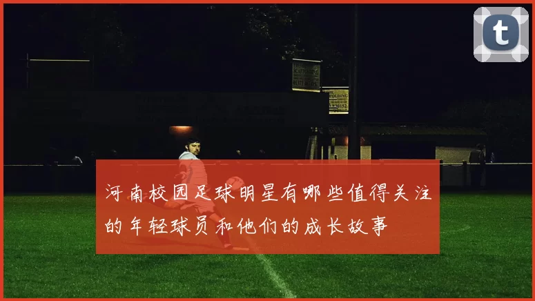 河南校园足球明星有哪些值得关注的年轻球员和他们的成长故事