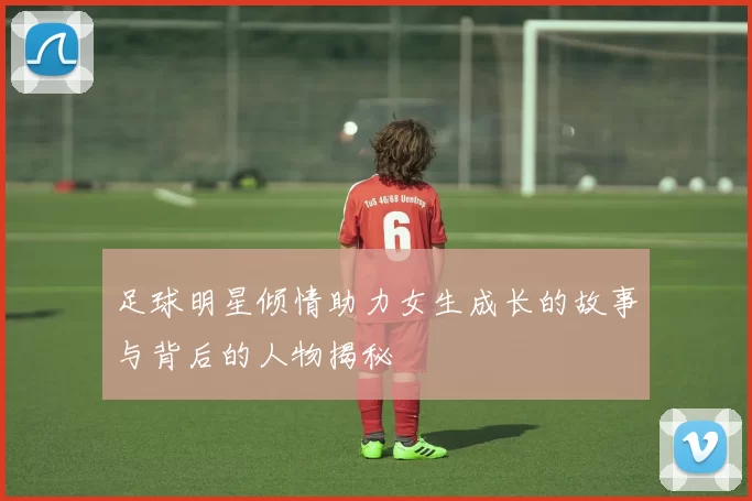 足球明星倾情助力女生成长的故事与背后的人物揭秘