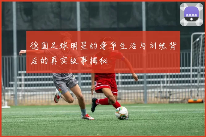德国足球明星的奢华生活与训练背后的真实故事揭秘