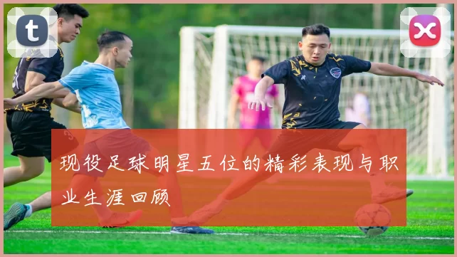现役足球明星五位的精彩表现与职业生涯回顾