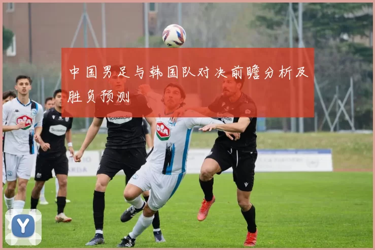 中国男足与韩国队对决前瞻分析及胜负预测