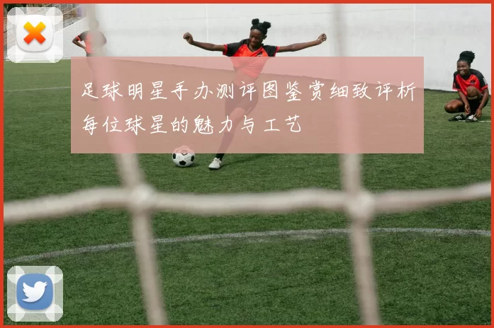 足球明星手办测评图鉴赏细致评析每位球星的魅力与工艺